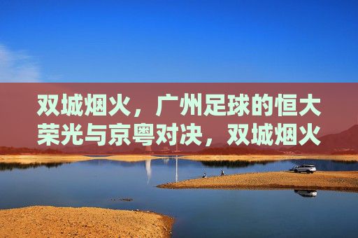 双城烟火，广州足球的恒大荣光与京粤对决，双城烟火，恒大荣光与京粤对决