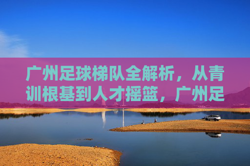 广州足球梯队全解析,从青训根基到人才摇篮,广州足球梯队全解析,青训根基到人才摇篮