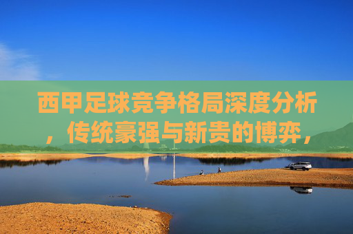 西甲足球竞争格局深度分析,传统豪强与新贵的博弈,西甲足球竞争格局,传统豪强与新贵的深度博弈