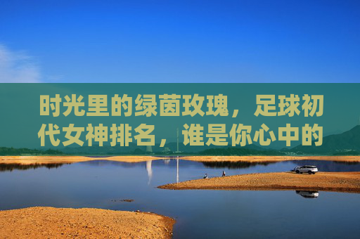 时光里的绿茵玫瑰，足球初代女神排名，谁是你心中的白月光？时光里的绿茵玫瑰，足球初代女神排名，谁是你心中的白月光？