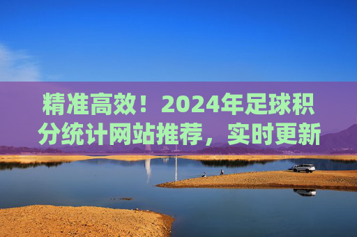 精准高效!2024年足球积分统计网站推荐,实时更新+数据深度全都有,2024年精准高效足球积分统计网站推荐,实时更新+数据深度全都有