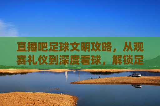 直播吧足球文明攻略，从观赛礼仪到深度看球，解锁足球的正确打开方式，直播吧足球文明攻略，从观赛礼仪到深度看球的正确打开方式