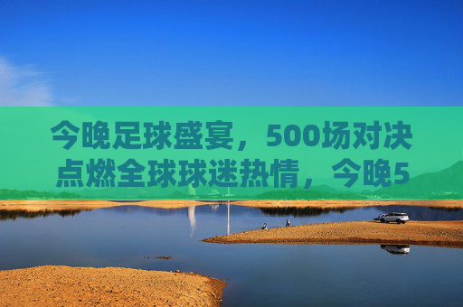 今晚足球盛宴,500场对决点燃全球球迷热情,今晚500场足球盛宴点燃全球球迷热情