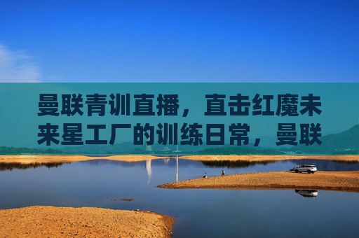 曼联青训直播,直击红魔未来星工厂的训练日常,曼联青训直播,直击红魔未来星工厂训练日常