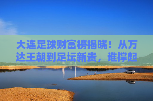 大连足球财富榜揭晓!从万达王朝到足坛新贵,谁撑起足球城的财富传奇?大连足球财富榜揭晓,从万达王朝到足坛新贵的财富传奇
