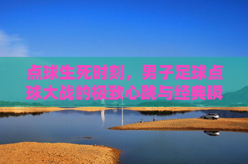 点球生死时刻,男子足球点球大战的极致心跳与经典瞬间,点球生死时刻,男子足球点球大战的极致心跳与经典瞬间
