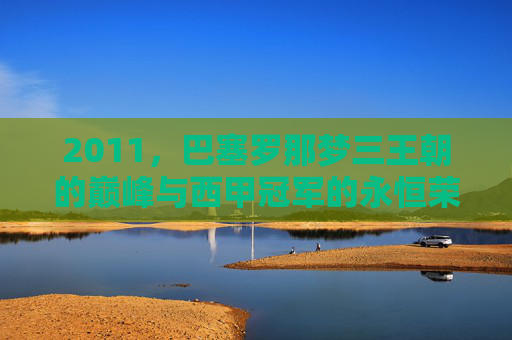 2011,巴塞罗那梦三王朝的巅峰与西甲冠军的永恒荣光,2011巴塞罗那梦三王朝巅峰,西甲冠军永恒荣光