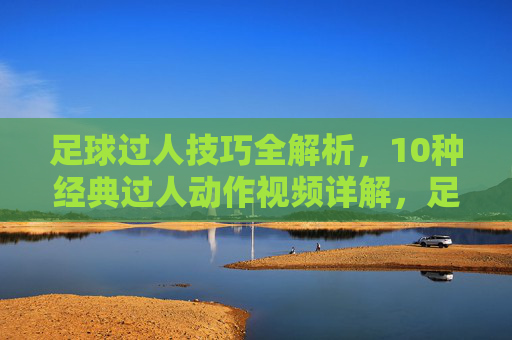 足球过人技巧全解析,10种经典过人动作视频详解,足球过人技巧全解析,10种经典动作视频详解