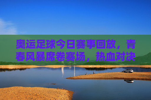 奥运足球今日赛事回放，青春风暴席卷赛场，热血对决点燃夏夜激情，奥运足球今日回放，青春风暴热血对决燃爆夏夜激情