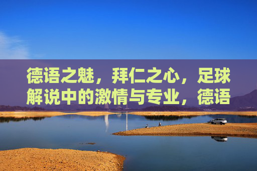 德语之魅,拜仁之心,足球解说中的激情与专业,德语之魅,拜仁之心,足球解说的激情与专业