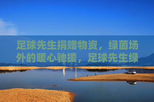 足球先生捐赠物资,绿茵场外的暖心驰援,足球先生绿茵场外暖心驰援