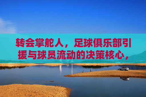 转会掌舵人,足球俱乐部引援与球员流动的决策核心,转会掌舵人,足球俱乐部引援与球员流动的决策核心
