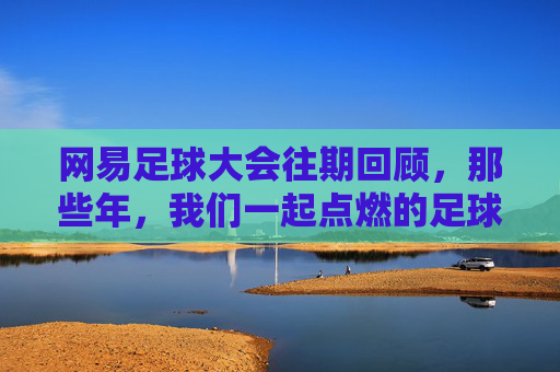 网易足球大会往期回顾,那些年,我们一起点燃的足球记忆,网易足球大会往期回顾,那些年,我们一起点燃的足球记忆