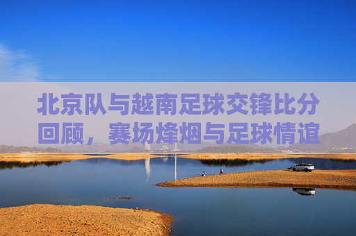 北京队与越南足球交锋比分回顾,赛场烽烟与足球情谊,北京队与越南足球交锋回顾,赛场烽烟里的足球情谊