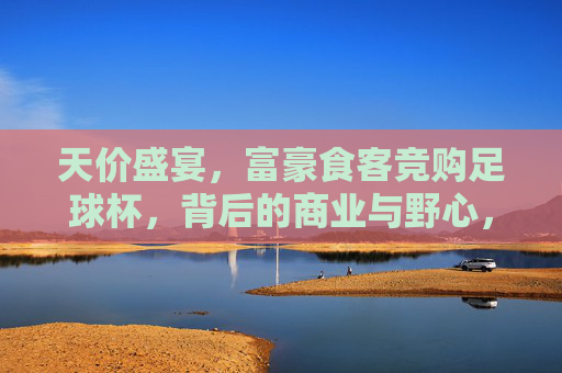 天价盛宴,富豪食客竞购足球杯,背后的商业与野心,天价盛宴!富豪竞购足球杯背后的商业野心