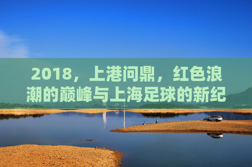 2018,上港问鼎,红色浪潮的巅峰与上海足球的新纪元,2018上港问鼎,红色巅峰铸就上海足球新纪元