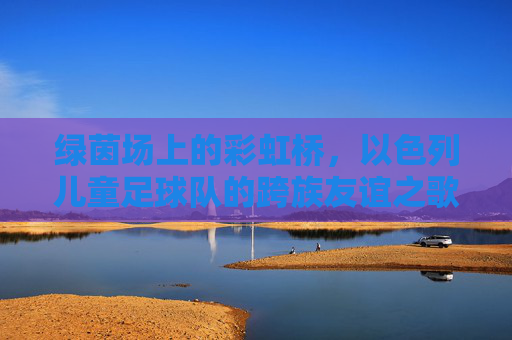 绿茵场上的彩虹桥,以色列儿童足球队的跨族友谊之歌,绿茵彩虹桥,以色列儿童足球队的跨族友谊之歌