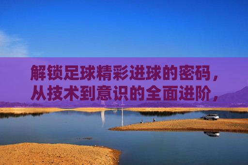 解锁足球精彩进球的密码，从技术到意识的全面进阶，足球进球密码，从技术到意识的全面进阶