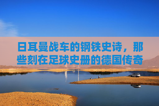日耳曼战车的钢铁史诗,那些刻在足球史册的德国传奇之战,日耳曼战车的钢铁史诗,刻在足球史册的传奇之战
