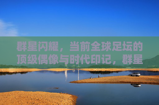 群星闪耀,当前全球足坛的顶级偶像与时代印记,群星闪耀,足坛顶级偶像的时代印记