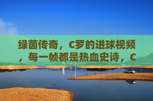 绿茵传奇，C罗的进球视频，每一帧都是热血史诗，C罗绿茵传奇，进球视频帧帧热血史诗