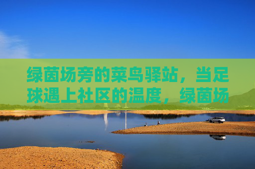 绿茵场旁的菜鸟驿站,当足球遇上社区的温度,绿茵场旁的菜鸟驿站,足球遇上社区的温度