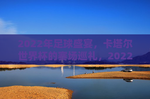 2022年足球盛宴，卡塔尔世界杯的赛场巡礼，2022卡塔尔世界杯赛场巡礼