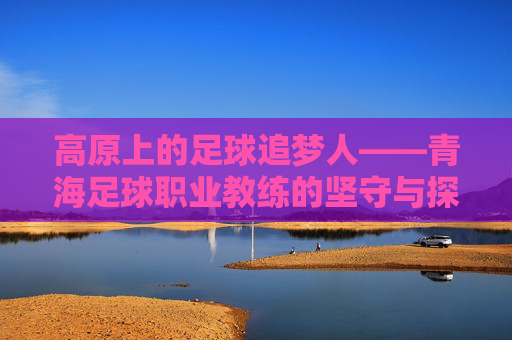 高原上的足球追梦人——青海足球职业教练的坚守与探索,高原足坛追梦人,青海职业教练的坚守与探索