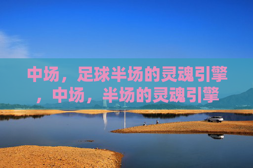 中场,足球半场的灵魂引擎,中场,半场的灵魂引擎