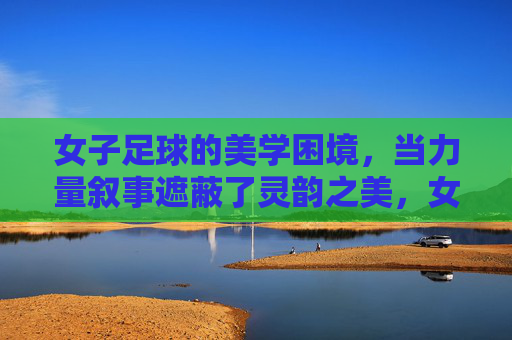 女子足球的美学困境,当力量叙事遮蔽了灵韵之美,女子足球,力量叙事遮蔽灵韵之美