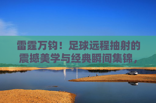 雷霆万钧！足球远程抽射的震撼美学与经典瞬间集锦，雷霆万钧！足球远程抽射的震撼美学与经典瞬间集锦