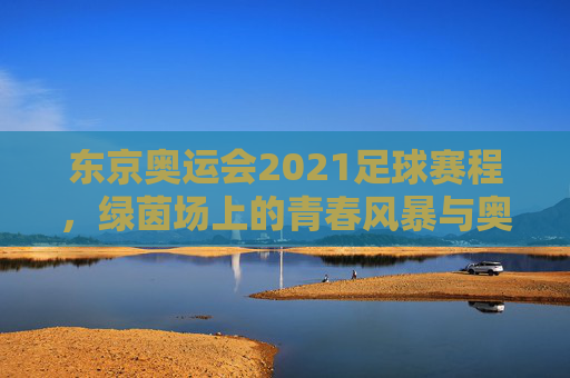 东京奥运会2021足球赛程，绿茵场上的青春风暴与奥运梦想，东京奥运会2021足球赛程，绿茵青春风暴，奥运梦想启航