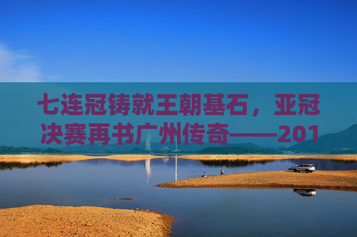 七连冠铸就王朝基石,亚冠决赛再书广州传奇——2017赛季广州足球全景回顾,七连冠铸就王朝,亚冠再书传奇——2017广州足球全景回顾