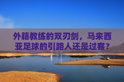 外籍教练的双刃剑,马来西亚足球的引路人还是过客?外籍教练双刃剑,马来西亚足球的引路人还是过客?