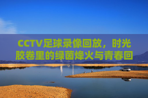 CCTV足球录像回放，时光胶卷里的绿茵烽火与青春回响，绿茵烽火，青春回响，CCTV足球录像回放时光胶卷