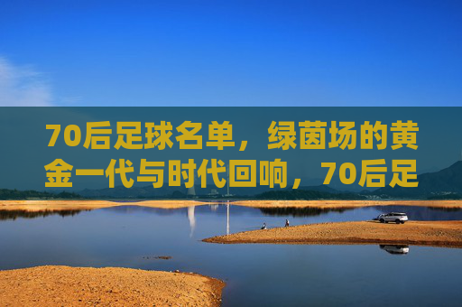 70后足球名单，绿茵场的黄金一代与时代回响，70后足球黄金一代，绿茵荣光与时代回响
