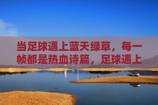 当足球遇上蓝天绿草,每一帧都是热血诗篇,足球遇上蓝天绿草,热血诗篇帧帧燃