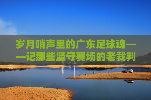 岁月哨声里的广东足球魂——记那些坚守赛场的老裁判,岁月哨声里的广东足球魂——老裁判的坚守