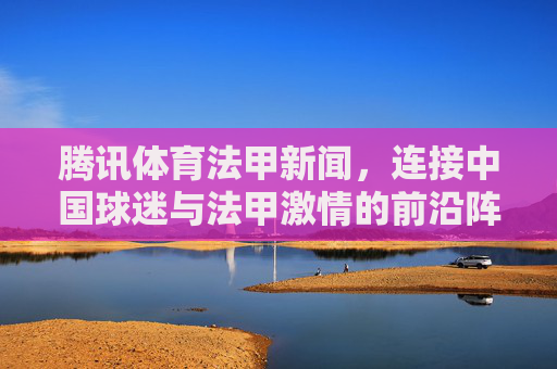腾讯体育法甲新闻,连接中国球迷与法甲激情的前沿阵地,腾讯体育法甲新闻,连接中国球迷与法甲激情的前沿阵地