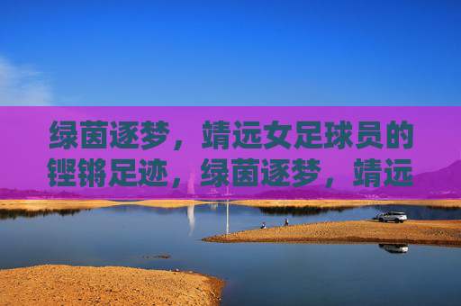 绿茵逐梦,靖远女足球员的铿锵足迹,绿茵逐梦,靖远女足铿锵足迹