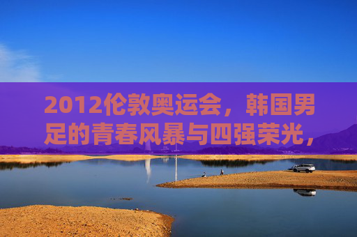 2012伦敦奥运会，韩国男足的青春风暴与四强荣光，2012伦敦奥运会韩国男足，青春风暴与四强荣光