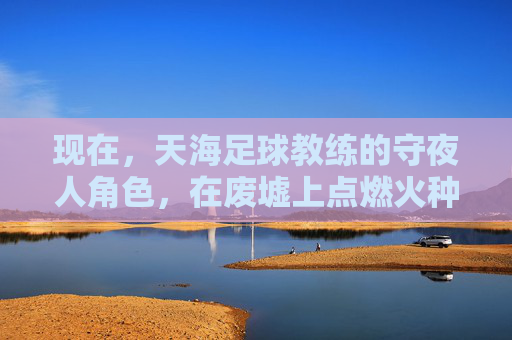 现在,天海足球教练的守夜人角色,在废墟上点燃火种,天海守夜人,废墟上的火种