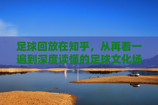足球回放在知乎,从再看一遍到深度读懂的足球文化场,知乎足球回放,再看一遍,读懂文化场