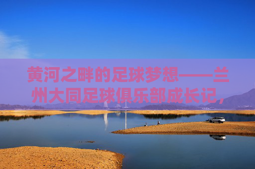 黄河之畔的足球梦想——兰州大同足球俱乐部成长记,黄河之畔的足球梦想,兰州大同足球俱乐部成长