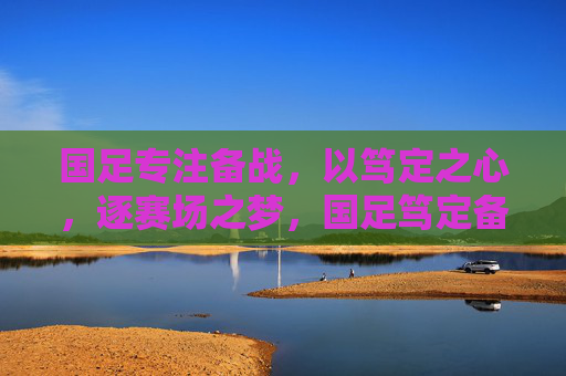 国足专注备战，以笃定之心，逐赛场之梦，国足笃定备战 逐梦赛场