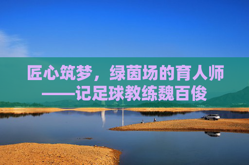 匠心筑梦,绿茵场的育人师——记足球教练魏百俊