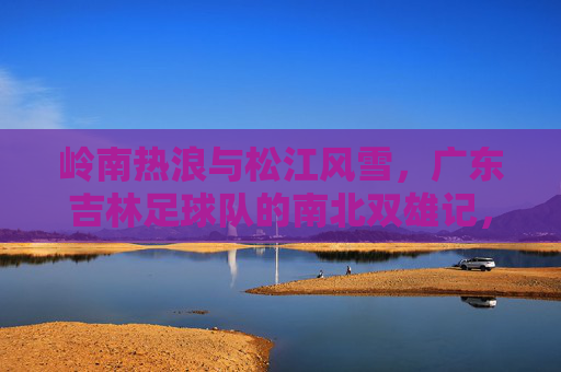 岭南热浪与松江风雪,广东吉林足球队的南北双雄记,岭南热浪松江雪,粤吉双雄南北记