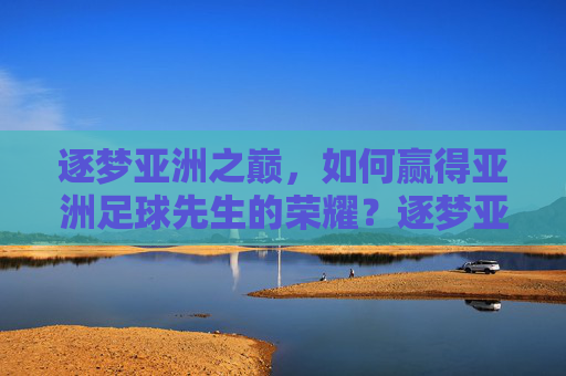 逐梦亚洲之巅，如何赢得亚洲足球先生的荣耀？逐梦亚洲之巅，亚洲足球先生的荣耀之路