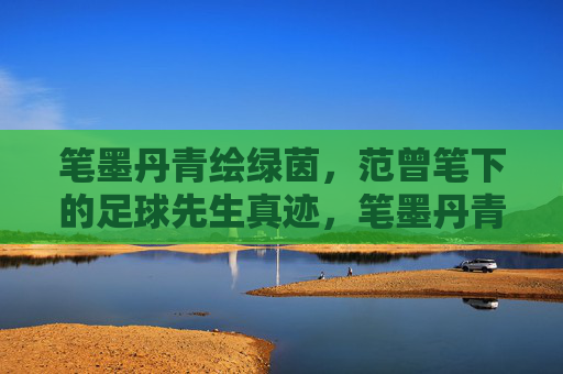 笔墨丹青绘绿茵，范曾笔下的足球先生真迹，笔墨丹青绘绿茵，范曾足球先生真迹