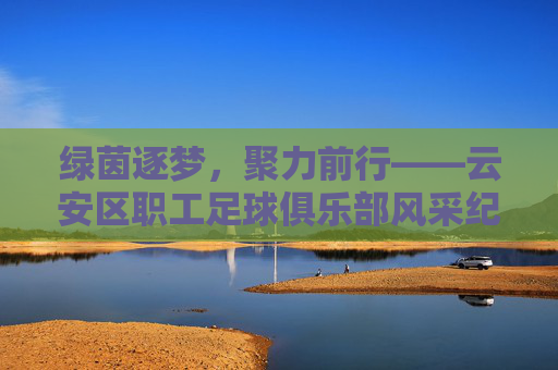 绿茵逐梦,聚力前行——云安区职工足球俱乐部风采纪实,云安区职工足球俱乐部,绿茵逐梦,聚力前行